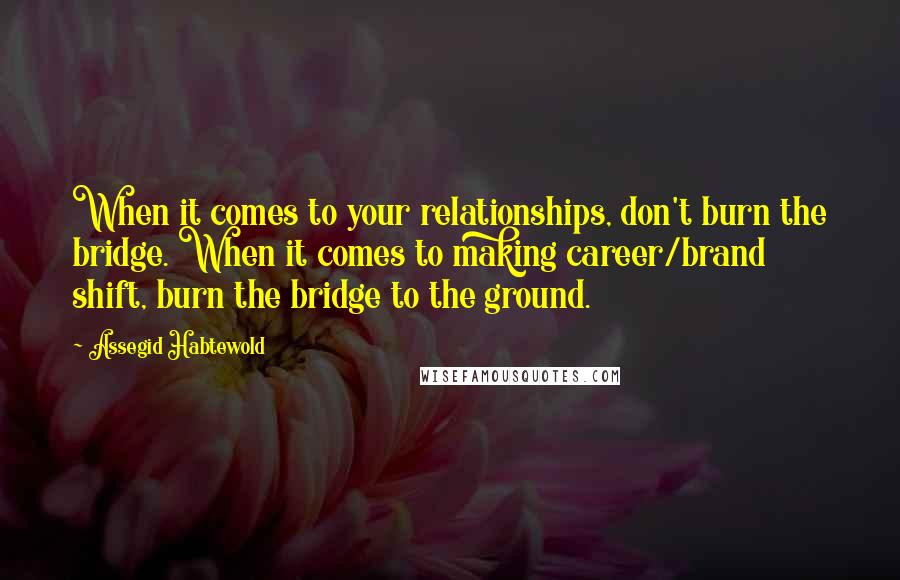 Assegid Habtewold Quotes: When it comes to your relationships, don't burn the bridge. When it comes to making career/brand shift, burn the bridge to the ground.