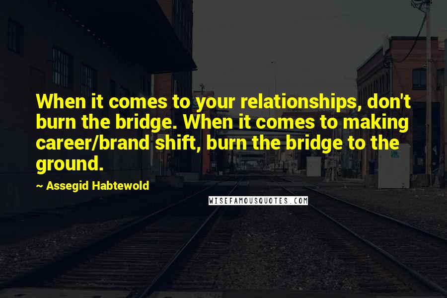 Assegid Habtewold Quotes: When it comes to your relationships, don't burn the bridge. When it comes to making career/brand shift, burn the bridge to the ground.