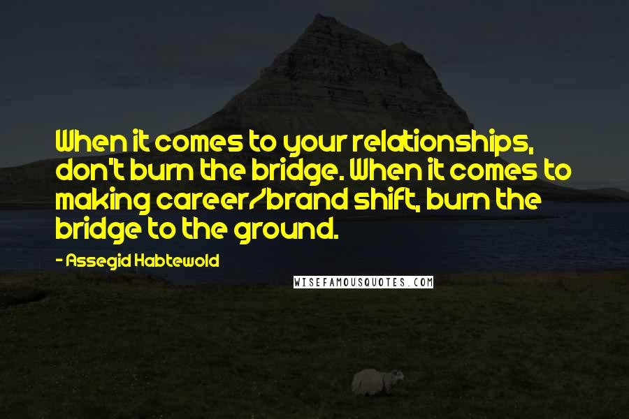 Assegid Habtewold Quotes: When it comes to your relationships, don't burn the bridge. When it comes to making career/brand shift, burn the bridge to the ground.