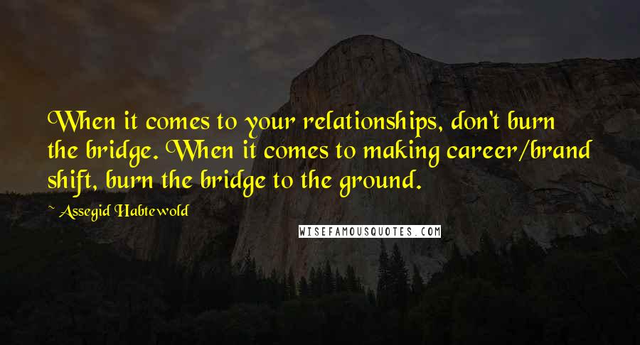 Assegid Habtewold Quotes: When it comes to your relationships, don't burn the bridge. When it comes to making career/brand shift, burn the bridge to the ground.