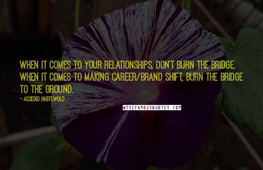 Assegid Habtewold Quotes: When it comes to your relationships, don't burn the bridge. When it comes to making career/brand shift, burn the bridge to the ground.