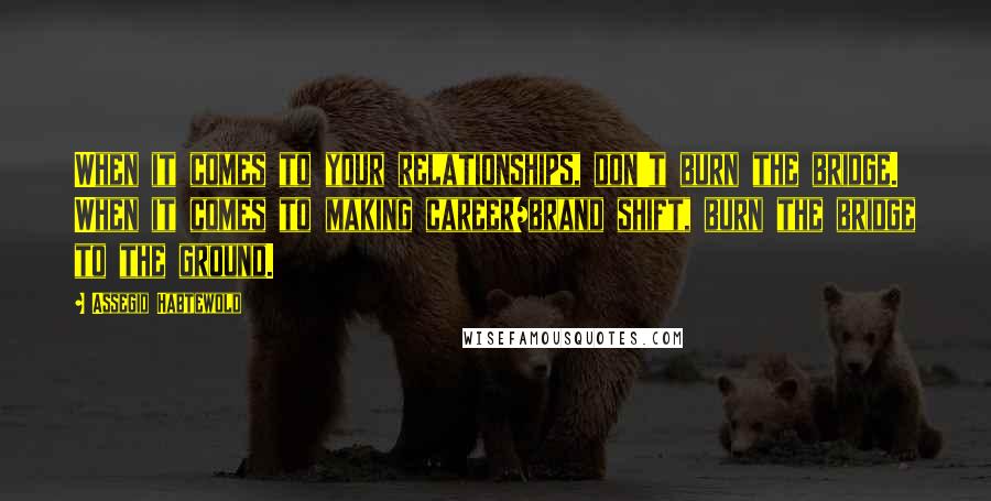 Assegid Habtewold Quotes: When it comes to your relationships, don't burn the bridge. When it comes to making career/brand shift, burn the bridge to the ground.