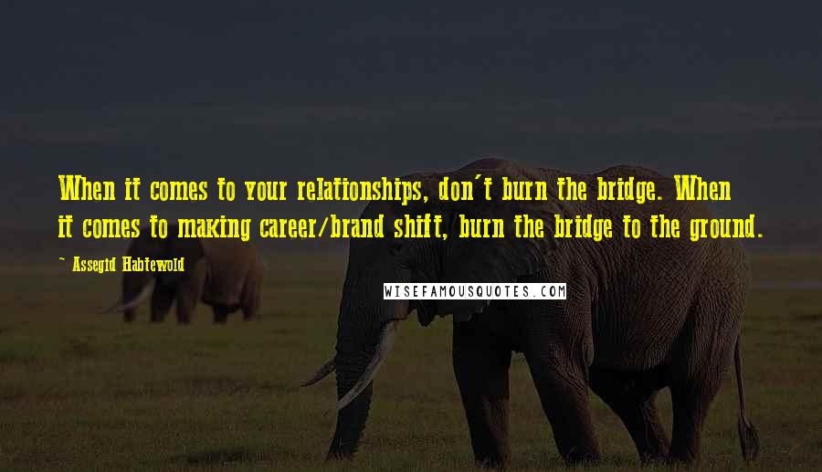 Assegid Habtewold Quotes: When it comes to your relationships, don't burn the bridge. When it comes to making career/brand shift, burn the bridge to the ground.