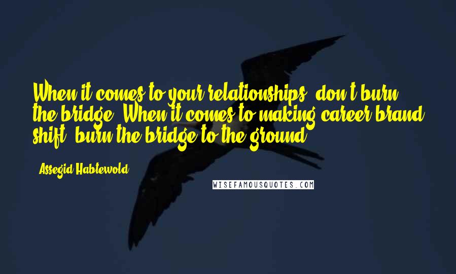 Assegid Habtewold Quotes: When it comes to your relationships, don't burn the bridge. When it comes to making career/brand shift, burn the bridge to the ground.