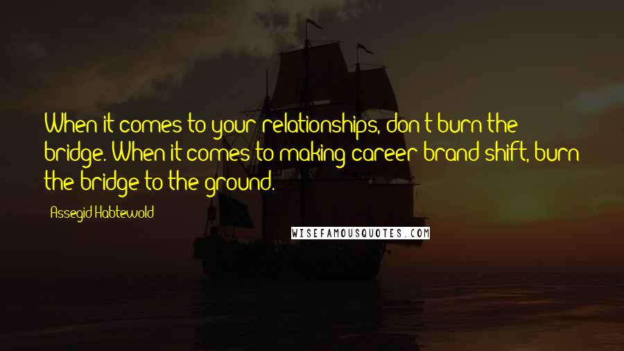 Assegid Habtewold Quotes: When it comes to your relationships, don't burn the bridge. When it comes to making career/brand shift, burn the bridge to the ground.