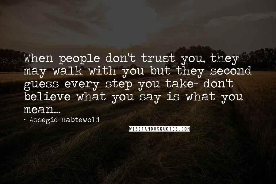 Assegid Habtewold Quotes: When people don't trust you, they may walk with you but they second guess every step you take- don't believe what you say is what you mean...