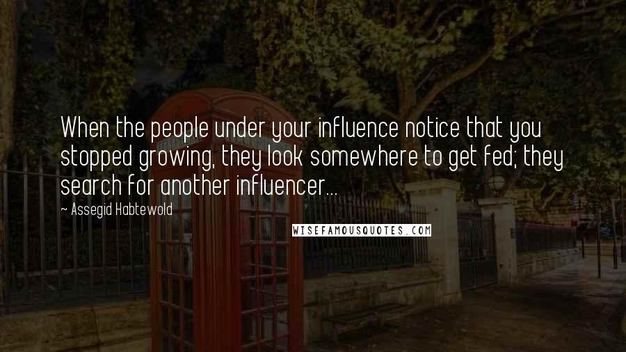 Assegid Habtewold Quotes: When the people under your influence notice that you stopped growing, they look somewhere to get fed; they search for another influencer...