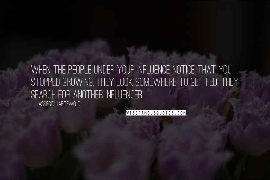 Assegid Habtewold Quotes: When the people under your influence notice that you stopped growing, they look somewhere to get fed; they search for another influencer...