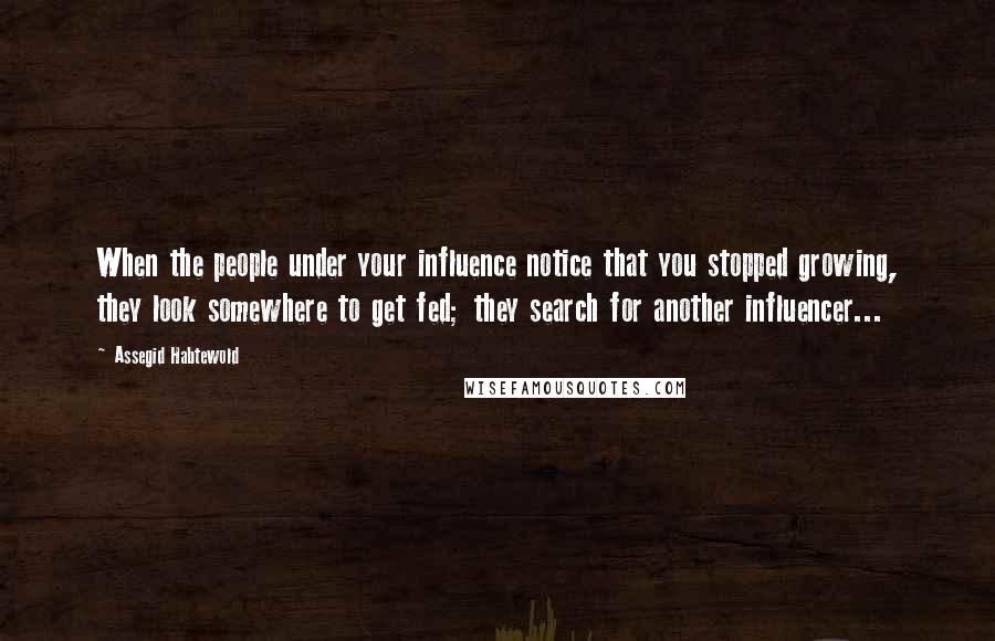 Assegid Habtewold Quotes: When the people under your influence notice that you stopped growing, they look somewhere to get fed; they search for another influencer...