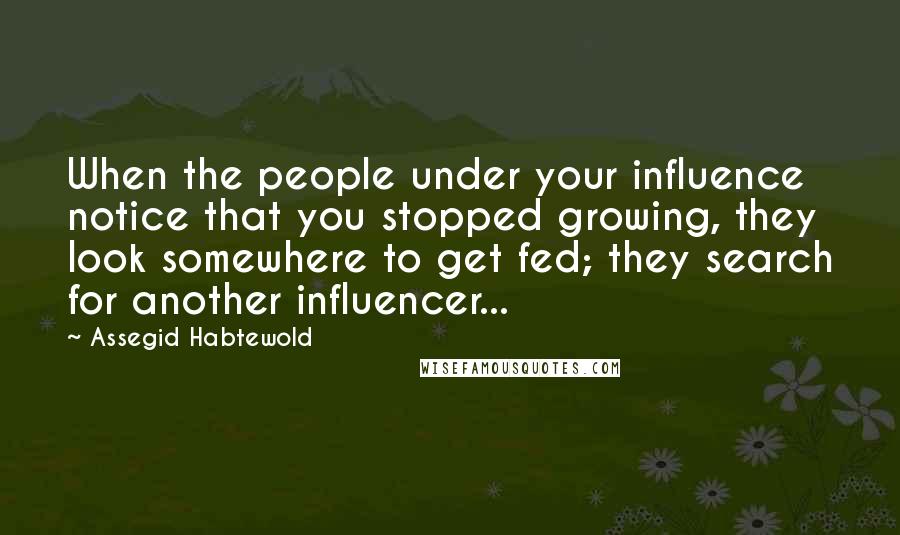 Assegid Habtewold Quotes: When the people under your influence notice that you stopped growing, they look somewhere to get fed; they search for another influencer...