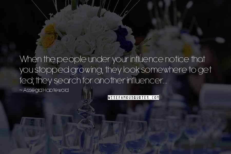 Assegid Habtewold Quotes: When the people under your influence notice that you stopped growing, they look somewhere to get fed; they search for another influencer...