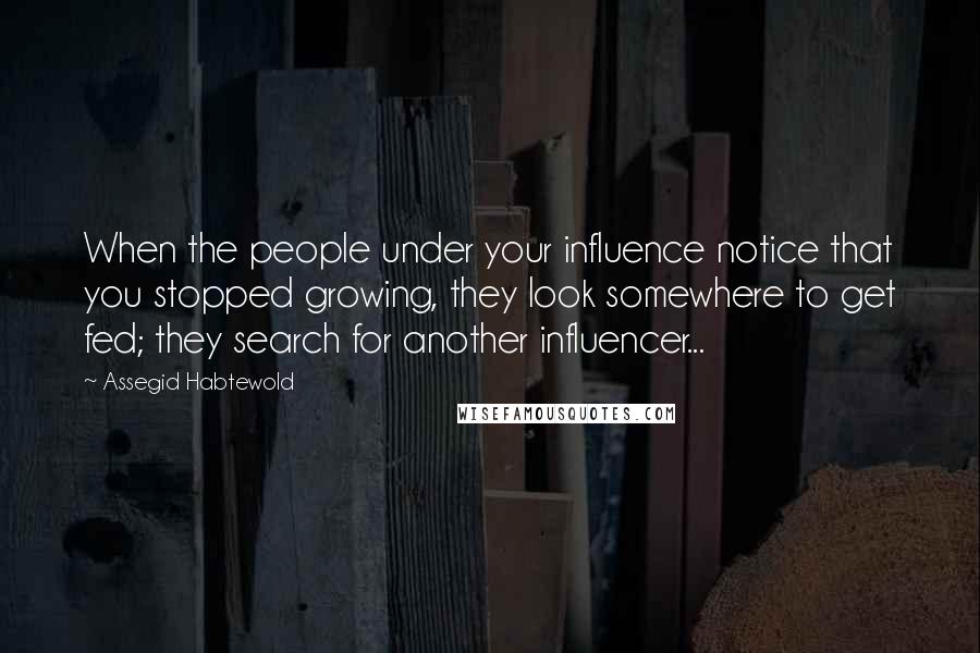 Assegid Habtewold Quotes: When the people under your influence notice that you stopped growing, they look somewhere to get fed; they search for another influencer...