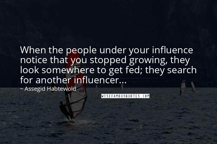 Assegid Habtewold Quotes: When the people under your influence notice that you stopped growing, they look somewhere to get fed; they search for another influencer...