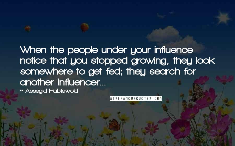 Assegid Habtewold Quotes: When the people under your influence notice that you stopped growing, they look somewhere to get fed; they search for another influencer...