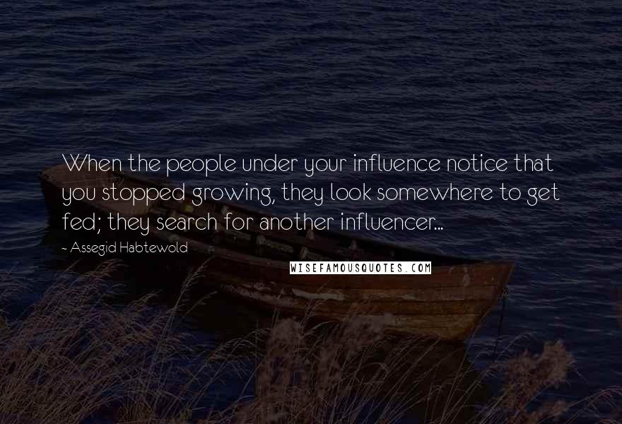 Assegid Habtewold Quotes: When the people under your influence notice that you stopped growing, they look somewhere to get fed; they search for another influencer...