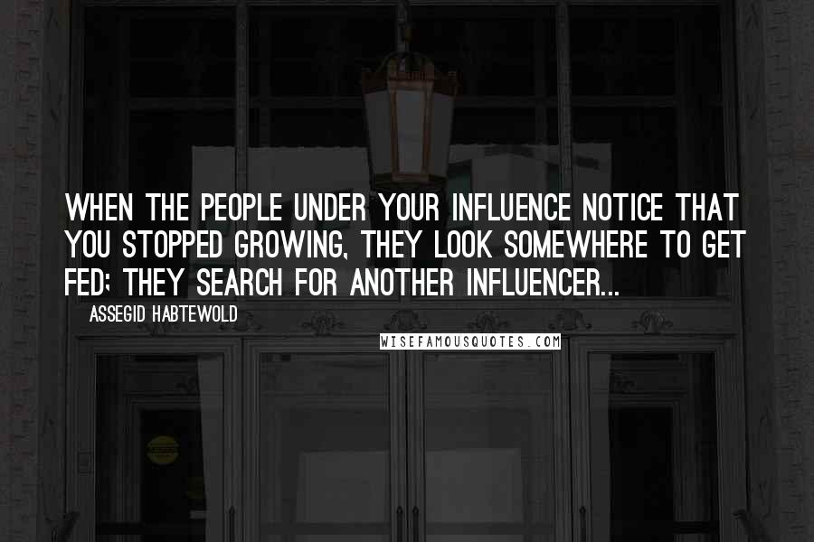 Assegid Habtewold Quotes: When the people under your influence notice that you stopped growing, they look somewhere to get fed; they search for another influencer...