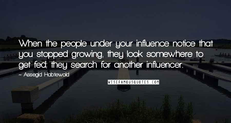 Assegid Habtewold Quotes: When the people under your influence notice that you stopped growing, they look somewhere to get fed; they search for another influencer...