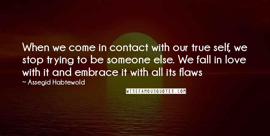 Assegid Habtewold Quotes: When we come in contact with our true self, we stop trying to be someone else. We fall in love with it and embrace it with all its flaws 