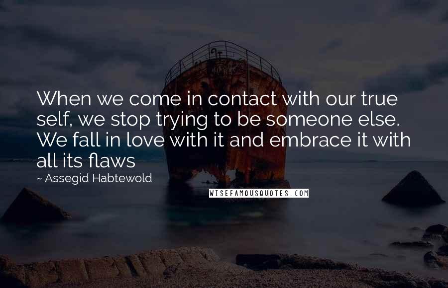 Assegid Habtewold Quotes: When we come in contact with our true self, we stop trying to be someone else. We fall in love with it and embrace it with all its flaws 