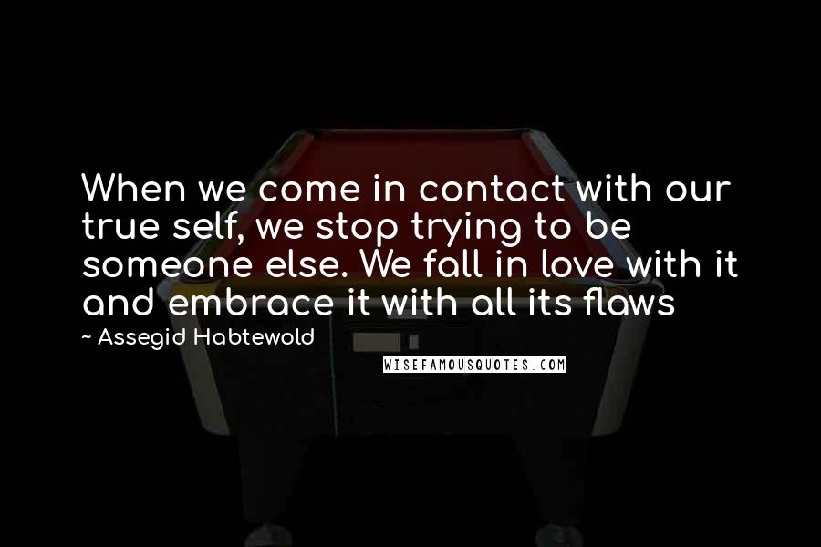 Assegid Habtewold Quotes: When we come in contact with our true self, we stop trying to be someone else. We fall in love with it and embrace it with all its flaws 