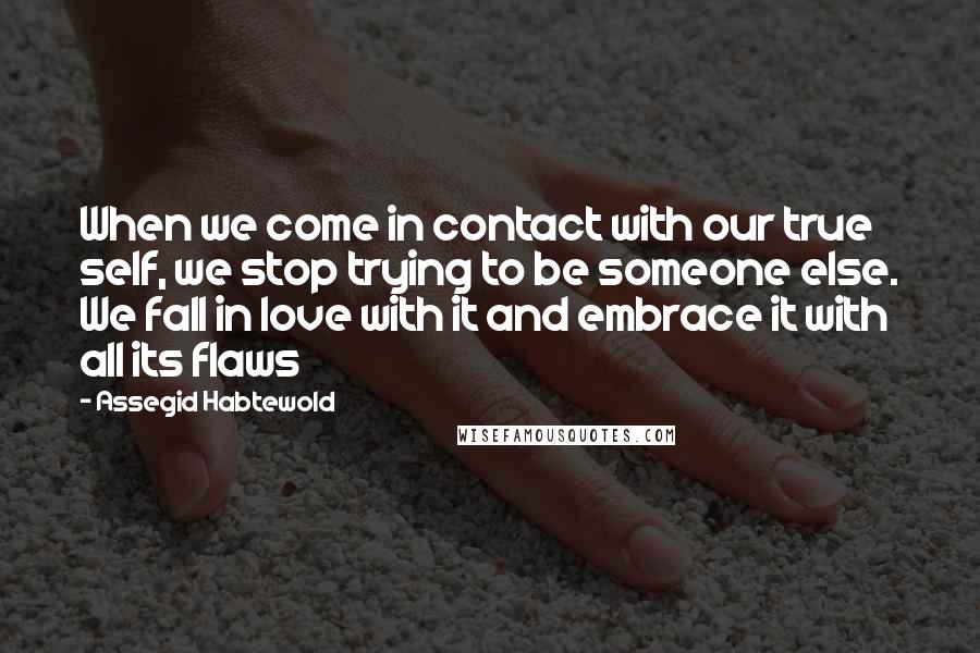 Assegid Habtewold Quotes: When we come in contact with our true self, we stop trying to be someone else. We fall in love with it and embrace it with all its flaws 