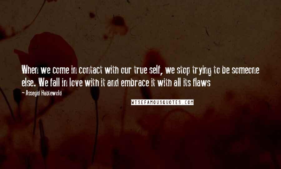 Assegid Habtewold Quotes: When we come in contact with our true self, we stop trying to be someone else. We fall in love with it and embrace it with all its flaws 