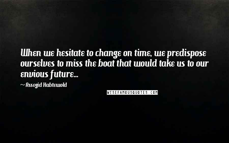 Assegid Habtewold Quotes: When we hesitate to change on time, we predispose ourselves to miss the boat that would take us to our envious future...