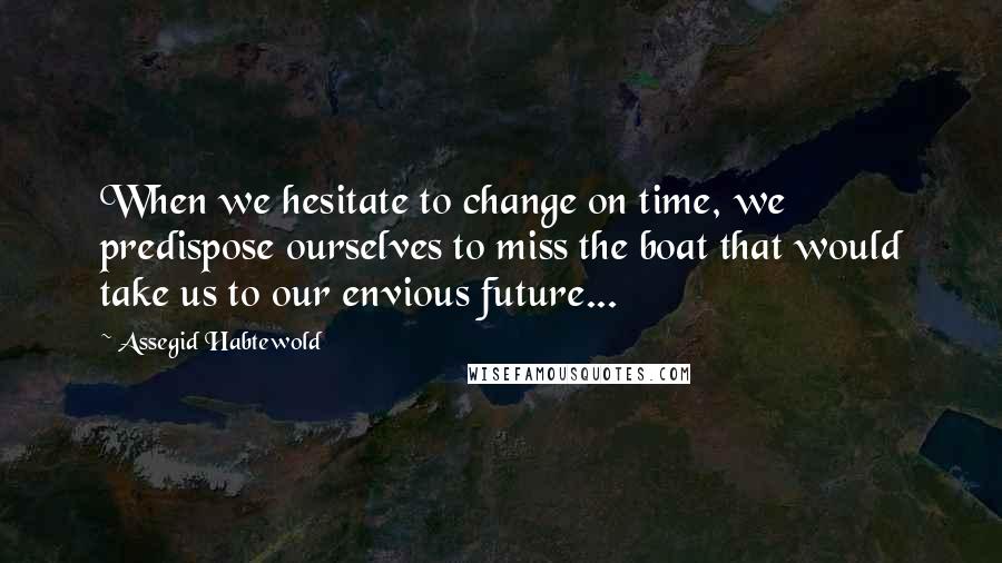 Assegid Habtewold Quotes: When we hesitate to change on time, we predispose ourselves to miss the boat that would take us to our envious future...