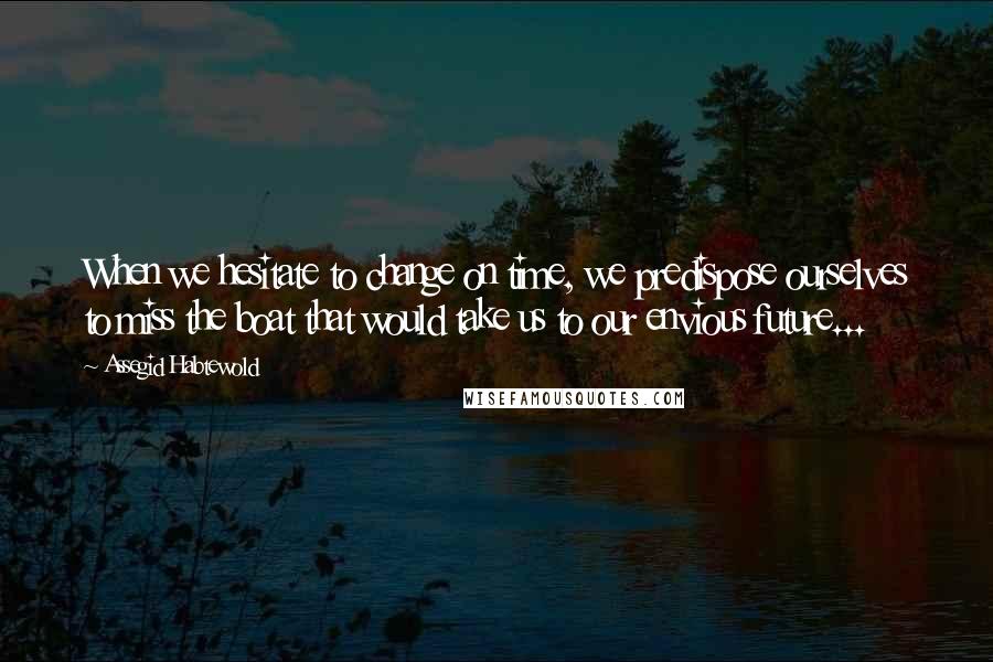 Assegid Habtewold Quotes: When we hesitate to change on time, we predispose ourselves to miss the boat that would take us to our envious future...