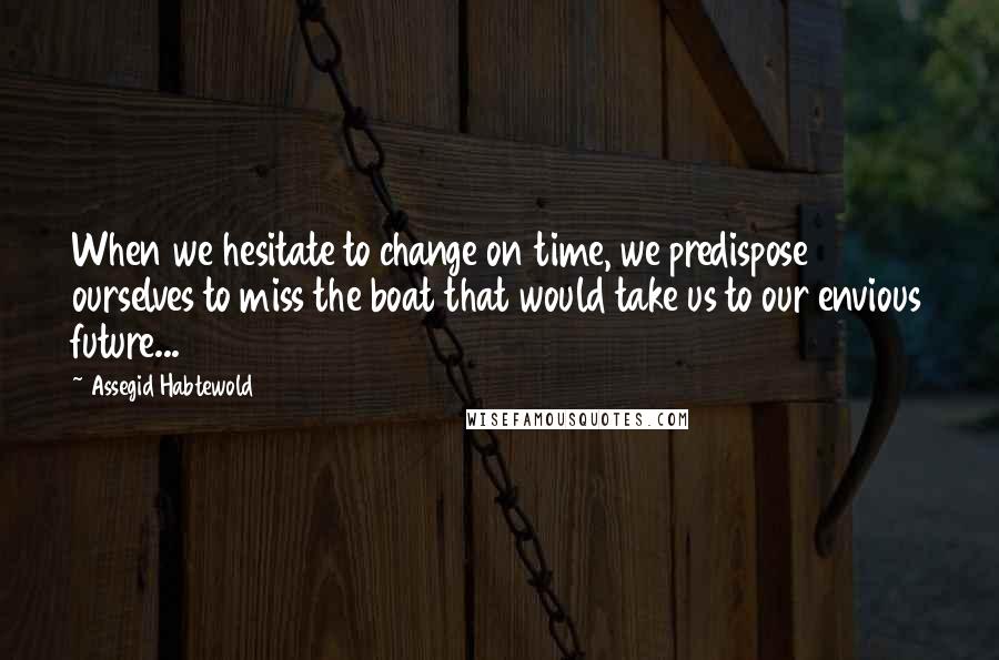 Assegid Habtewold Quotes: When we hesitate to change on time, we predispose ourselves to miss the boat that would take us to our envious future...