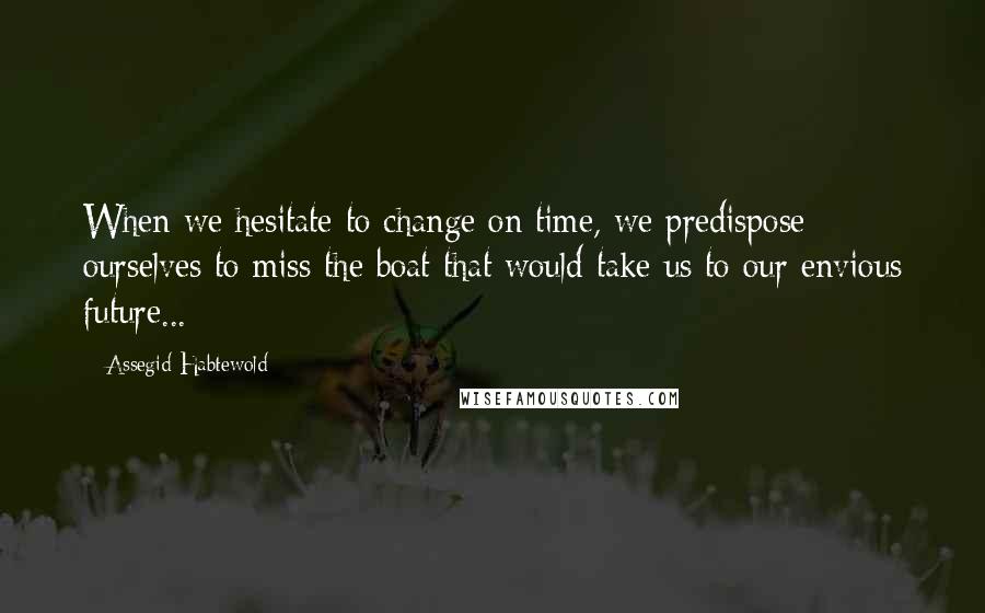 Assegid Habtewold Quotes: When we hesitate to change on time, we predispose ourselves to miss the boat that would take us to our envious future...