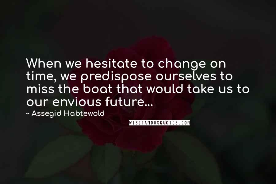 Assegid Habtewold Quotes: When we hesitate to change on time, we predispose ourselves to miss the boat that would take us to our envious future...