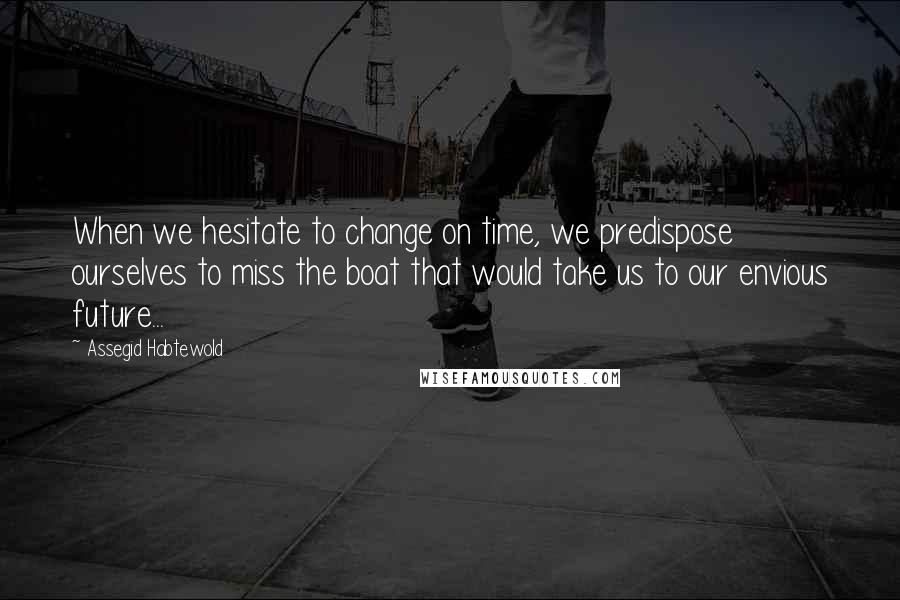 Assegid Habtewold Quotes: When we hesitate to change on time, we predispose ourselves to miss the boat that would take us to our envious future...