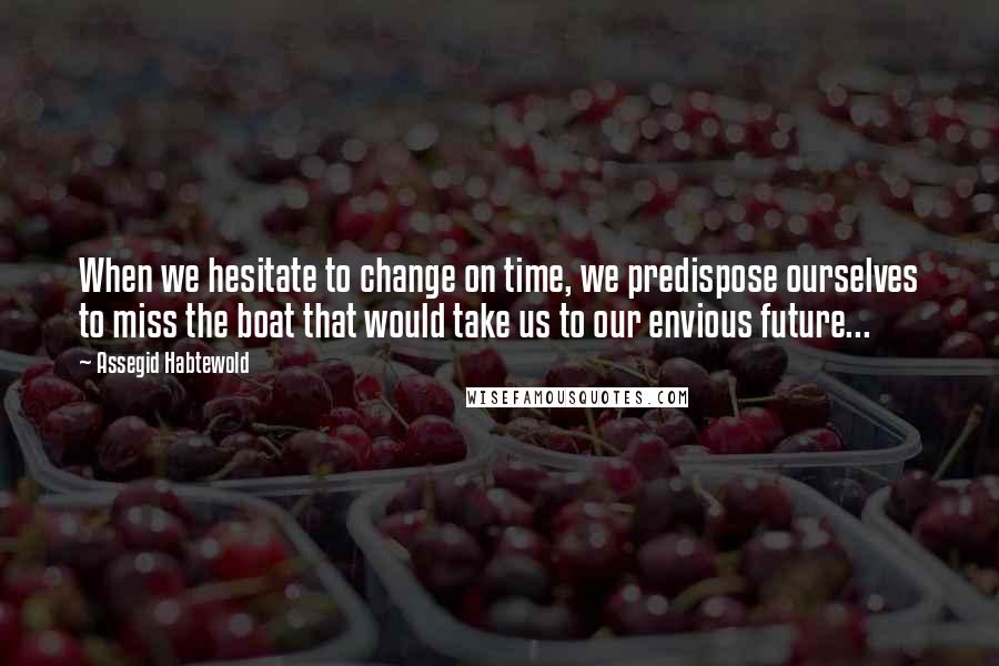 Assegid Habtewold Quotes: When we hesitate to change on time, we predispose ourselves to miss the boat that would take us to our envious future...