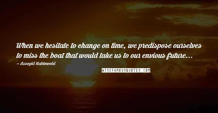 Assegid Habtewold Quotes: When we hesitate to change on time, we predispose ourselves to miss the boat that would take us to our envious future...