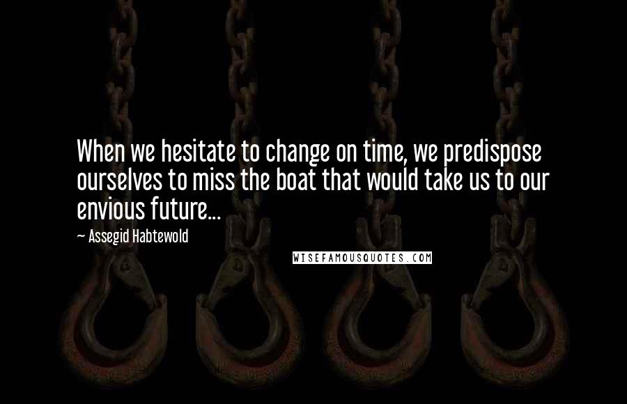 Assegid Habtewold Quotes: When we hesitate to change on time, we predispose ourselves to miss the boat that would take us to our envious future...
