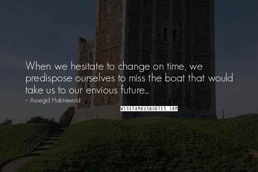 Assegid Habtewold Quotes: When we hesitate to change on time, we predispose ourselves to miss the boat that would take us to our envious future...