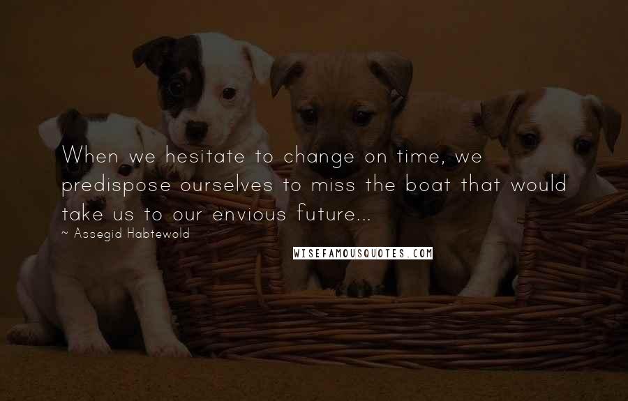 Assegid Habtewold Quotes: When we hesitate to change on time, we predispose ourselves to miss the boat that would take us to our envious future...