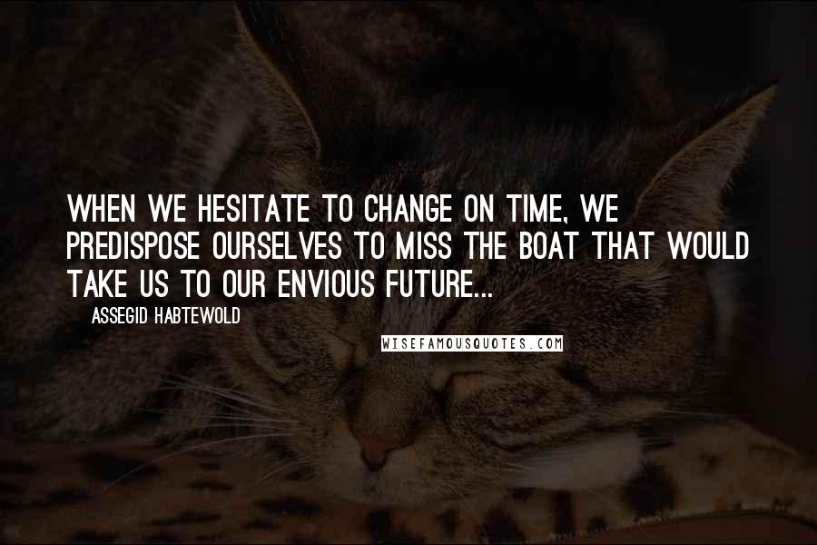 Assegid Habtewold Quotes: When we hesitate to change on time, we predispose ourselves to miss the boat that would take us to our envious future...