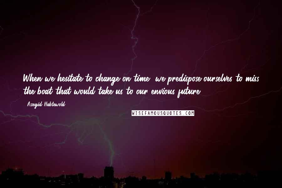 Assegid Habtewold Quotes: When we hesitate to change on time, we predispose ourselves to miss the boat that would take us to our envious future...