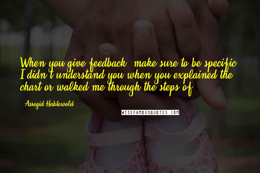 Assegid Habtewold Quotes: When you give feedback, make sure to be specific. I didn't understand you when you explained the chart or walked me through the steps of...