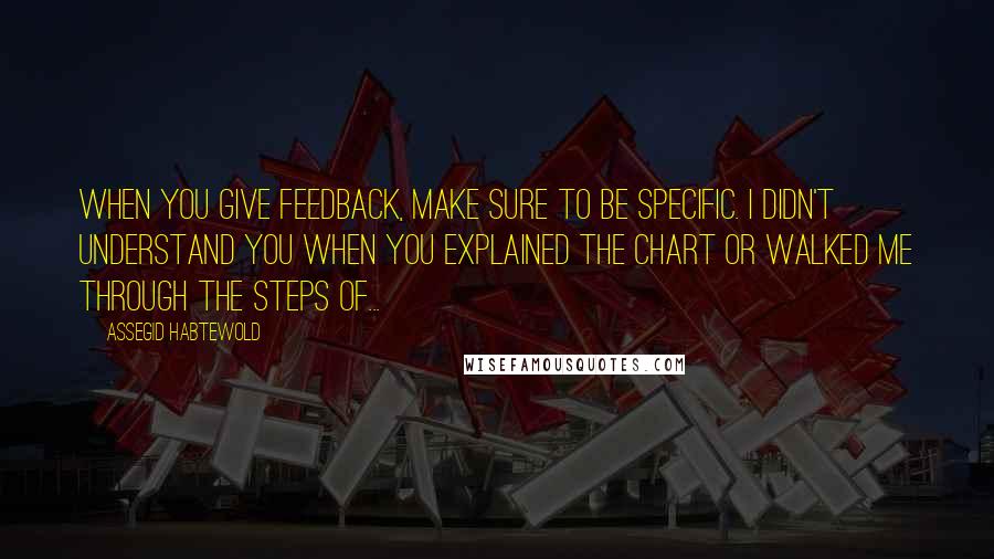 Assegid Habtewold Quotes: When you give feedback, make sure to be specific. I didn't understand you when you explained the chart or walked me through the steps of...