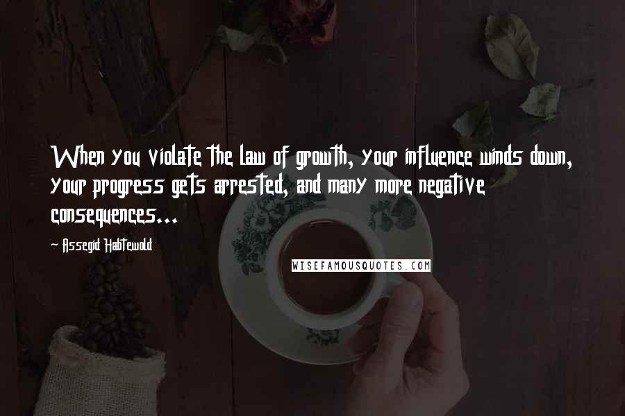 Assegid Habtewold Quotes: When you violate the law of growth, your influence winds down, your progress gets arrested, and many more negative consequences...