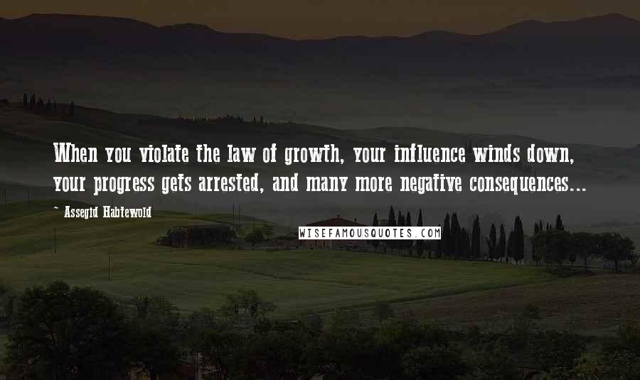 Assegid Habtewold Quotes: When you violate the law of growth, your influence winds down, your progress gets arrested, and many more negative consequences...