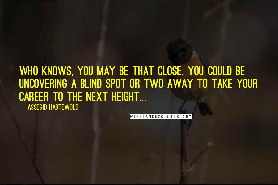 Assegid Habtewold Quotes: Who knows, you may be that close. You could be uncovering a blind spot or two away to take your career to the next height...