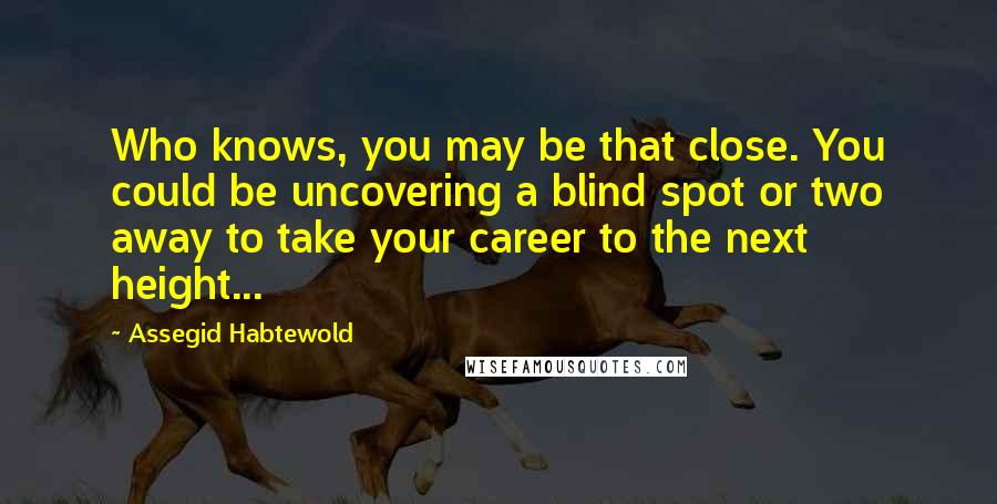 Assegid Habtewold Quotes: Who knows, you may be that close. You could be uncovering a blind spot or two away to take your career to the next height...