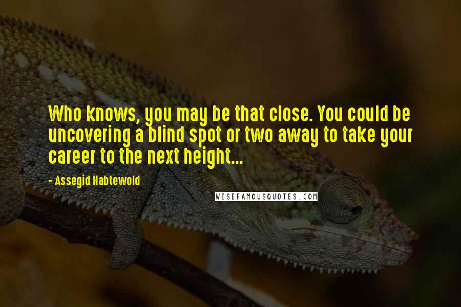 Assegid Habtewold Quotes: Who knows, you may be that close. You could be uncovering a blind spot or two away to take your career to the next height...