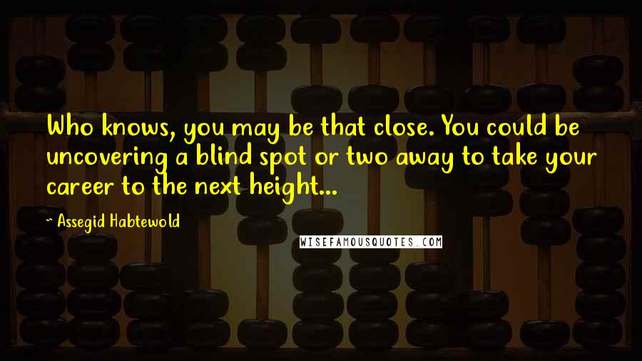 Assegid Habtewold Quotes: Who knows, you may be that close. You could be uncovering a blind spot or two away to take your career to the next height...