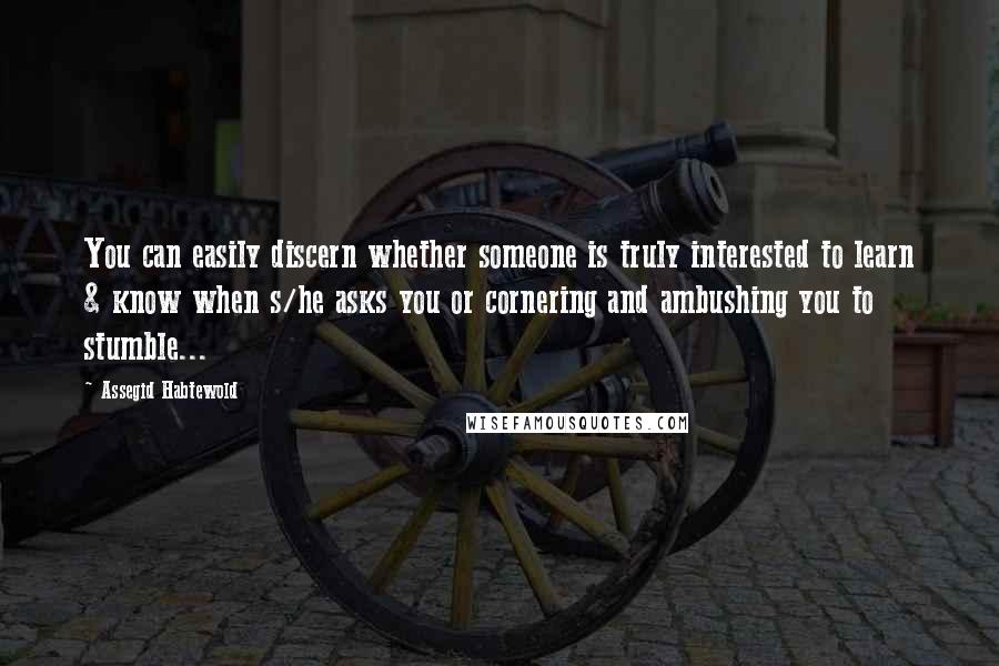 Assegid Habtewold Quotes: You can easily discern whether someone is truly interested to learn & know when s/he asks you or cornering and ambushing you to stumble...
