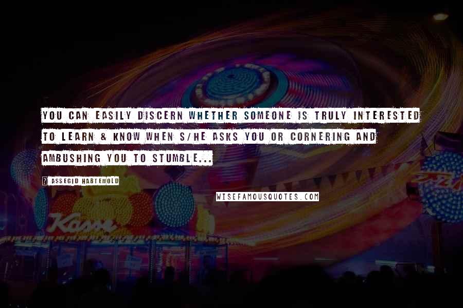 Assegid Habtewold Quotes: You can easily discern whether someone is truly interested to learn & know when s/he asks you or cornering and ambushing you to stumble...